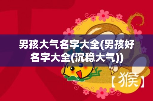 男孩大气名字大全(男孩好名字大全(沉稳大气))