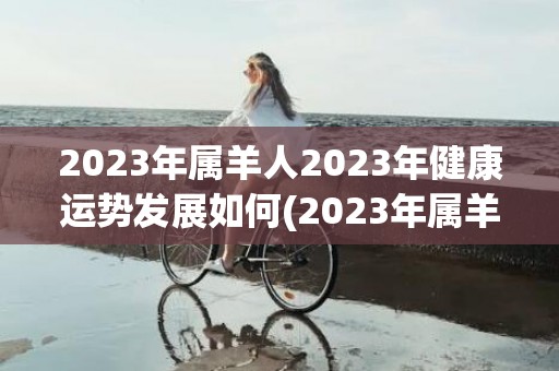 2023年属羊人2023年健康运势发展如何(2023年属羊人多大)