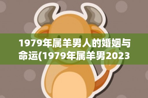 1979年属羊男人的婚姻与命运(1979年属羊男2023年运势及运程免费八字算命网)