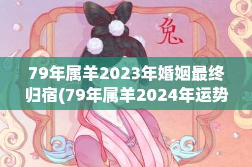 79年属羊2023年婚姻最终归宿(79年属羊2024年运势及运程每月运程)