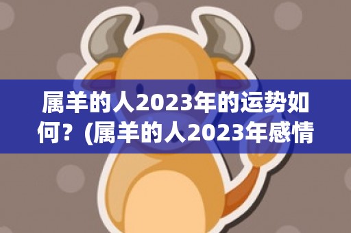 属羊的人2023年的运势如何？(属羊的人2023年感情)