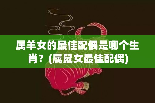 属羊女的最佳配偶是哪个生肖？(属鼠女最佳配偶)