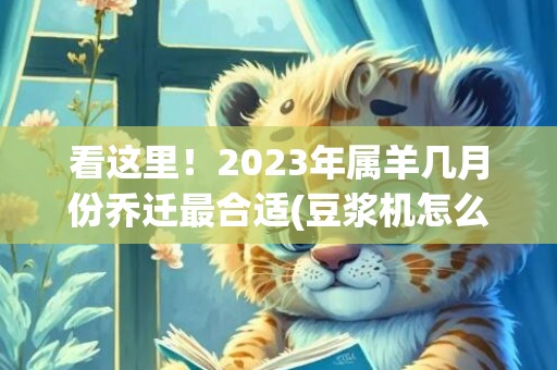 看这里！2023年属羊几月份乔迁最合适(豆浆机怎么打果汁 详细步骤看这里)