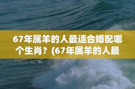 67年属羊的人最适合婚配哪个生肖？(67年属羊的人最近的运气)