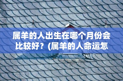 属羊的人出生在哪个月份会比较好？(属羊的人命运怎么样)