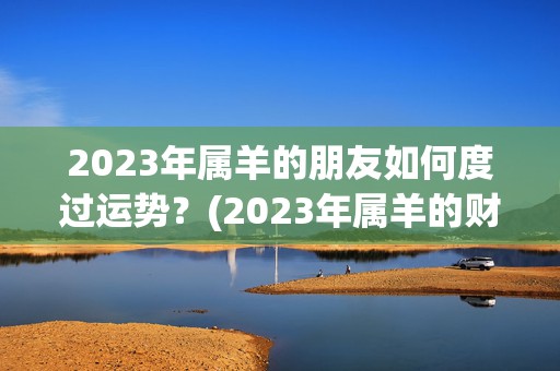 2023年属羊的朋友如何度过运势？(2023年属羊的财运)