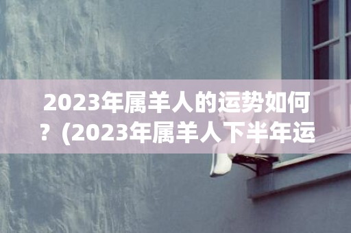 2023年属羊人的运势如何？(2023年属羊人下半年运势)