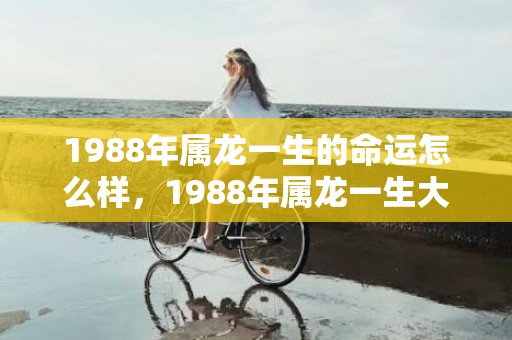 1988年属龙一生的命运怎么样，1988年属龙一生大劫 不顺年龄是什么时候