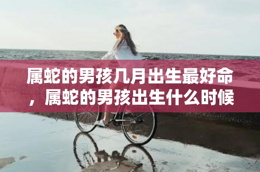 属蛇的男孩几月出生最好命，属蛇的男孩出生什么时候时辰好 卯时出生的蛇