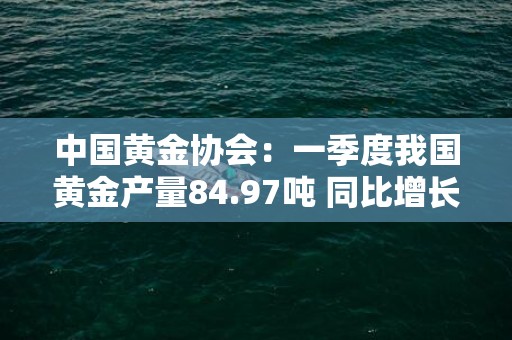 中国黄金协会：一季度我国黄金产量84.97吨 同比增长1.88％