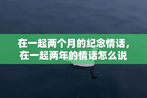 在一起两个月的纪念情话，在一起两年的情话怎么说