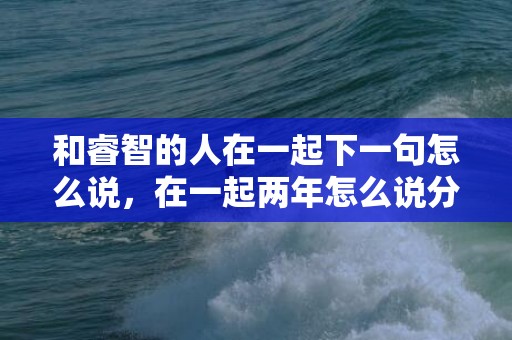 和睿智的人在一起下一句怎么说，在一起两年怎么说分手