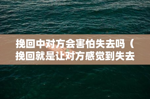 挽回中对方会害怕失去吗（挽回就是让对方感觉到失去）