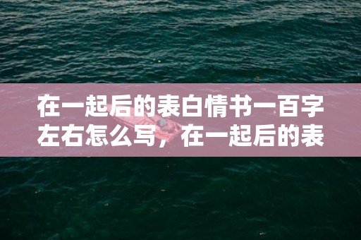 在一起后的表白情书一百字左右怎么写，在一起后的表白情话短句