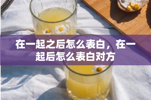 在一起之后怎么表白，在一起后怎么表白对方