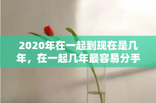 2020年在一起到现在是几年，在一起几年最容易分手