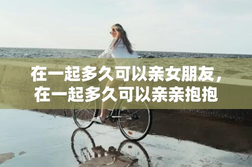 在一起多久可以亲女朋友，在一起多久可以亲亲抱抱