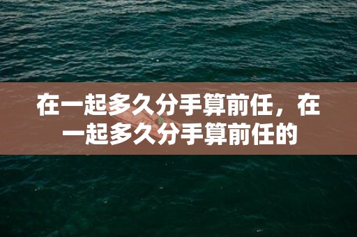 在一起多久分手算前任，在一起多久分手算前任的