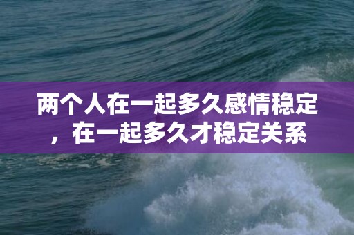 两个人在一起多久感情稳定，在一起多久才稳定关系