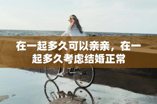 在一起多久可以亲亲，在一起多久考虑结婚正常