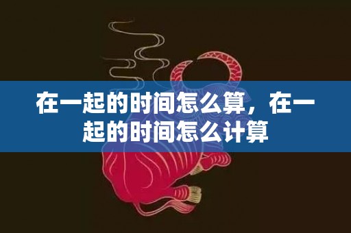 在一起的时间怎么算，在一起的时间怎么计算