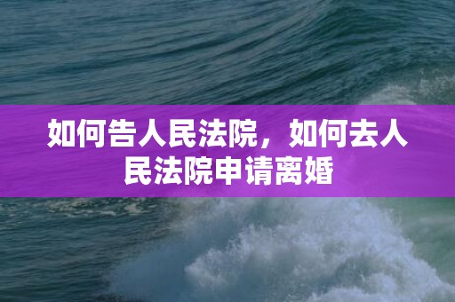 如何告人民法院，如何去人民法院申请离婚