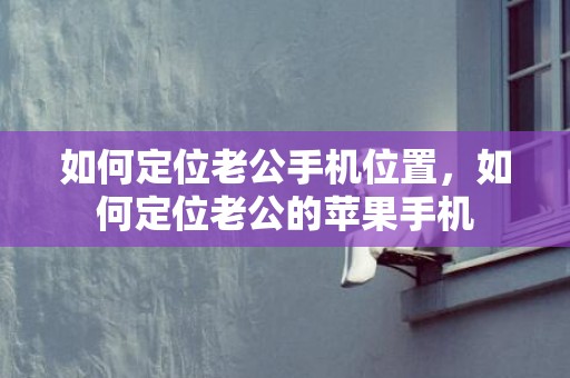 如何定位老公手机位置，如何定位老公的苹果手机