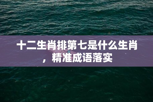 十二生肖排第七是什么生肖，精准成语落实