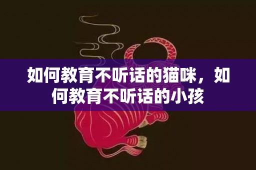 如何教育不听话的猫咪，如何教育不听话的小孩