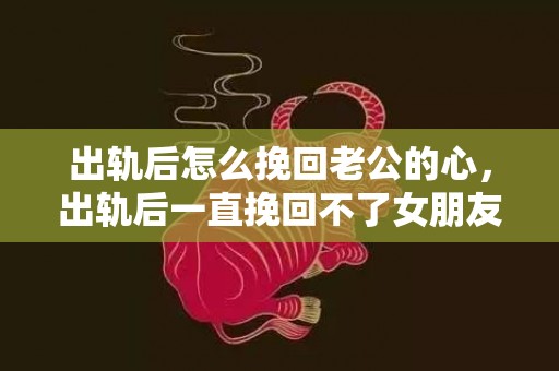 出轨后怎么挽回老公的心，出轨后一直挽回不了女朋友（出轨后一直挽回不了女朋友）