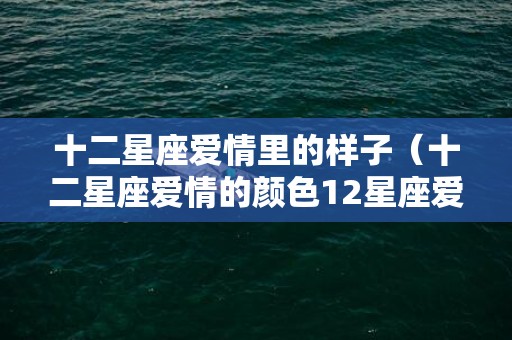 十二星座爱情里的样子（十二星座爱情的颜色12星座爱情类型）