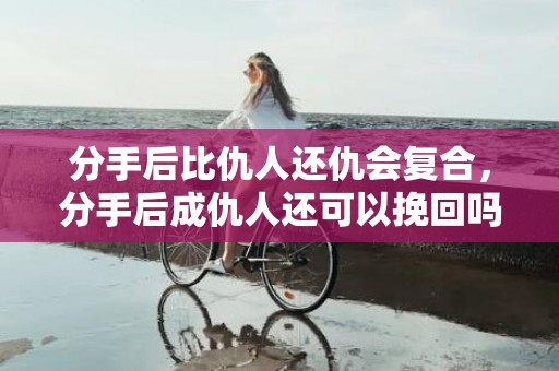 分手后比仇人还仇会复合，分手后成仇人还可以挽回吗