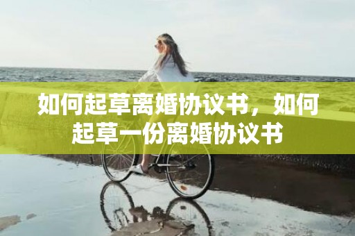 如何起草离婚协议书，如何起草一份离婚协议书