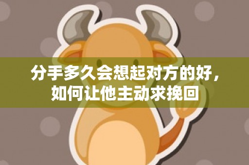 分手多久会想起对方的好，如何让他主动求挽回