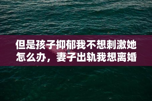 但是孩子抑郁我不想刺激她怎么办，妻子出轨我想离婚怎么办