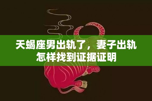 天蝎座男出轨了，妻子出轨怎样找到证据证明