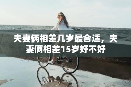 夫妻俩相差几岁最合适，夫妻俩相差15岁好不好