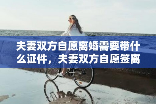 夫妻双方自愿离婚需要带什么证件，夫妻双方自愿签离婚协议