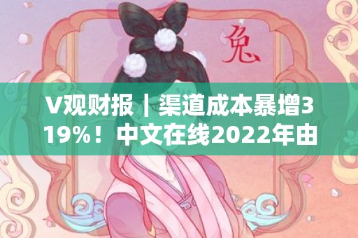 V观财报｜渠道成本暴增319%！中文在线2022年由盈转亏3.62亿