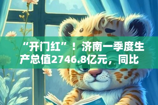 “开门红”！济南一季度生产总值2746.8亿元，同比增长4.9%