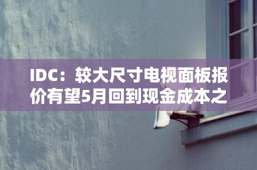 IDC：较大尺寸电视面板报价有望5月回到现金成本之上