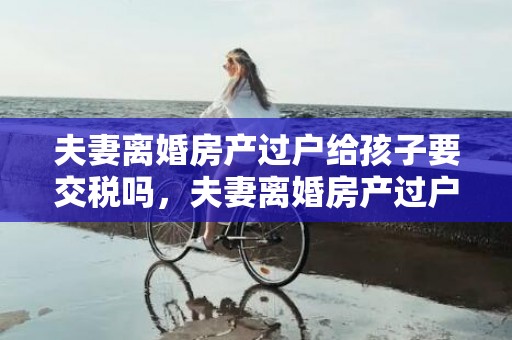 夫妻离婚房产过户给孩子要交税吗，夫妻离婚房产过户需要多久