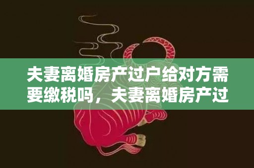 夫妻离婚房产过户给对方需要缴税吗，夫妻离婚房产过户费用多少