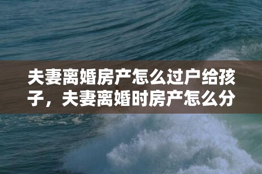 夫妻离婚房产怎么过户给孩子，夫妻离婚时房产怎么分割的