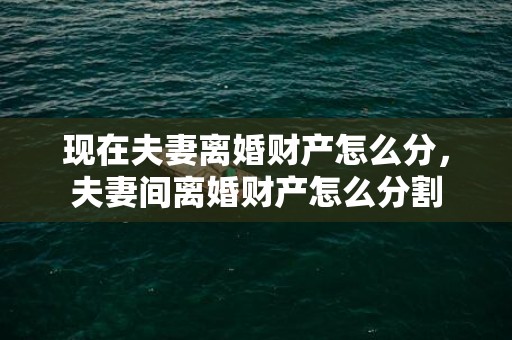 现在夫妻离婚财产怎么分，夫妻间离婚财产怎么分割