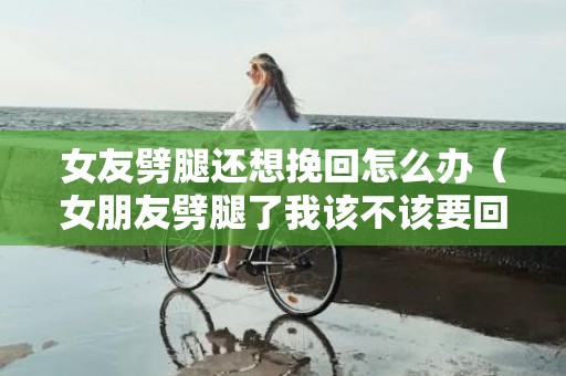 女友劈腿还想挽回怎么办（女朋友劈腿了我该不该要回钱）