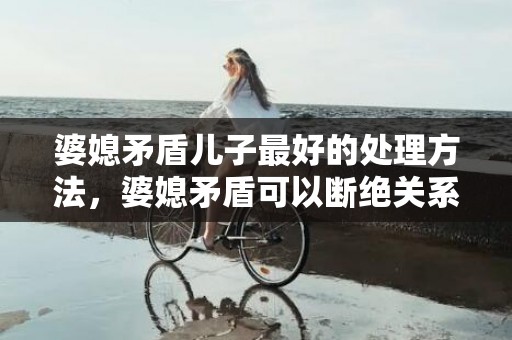 婆媳矛盾儿子最好的处理方法，婆媳矛盾可以断绝关系吗