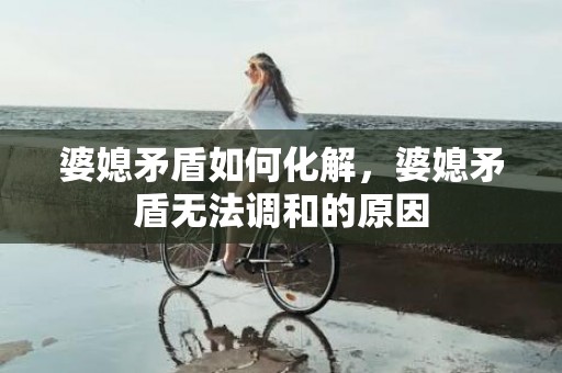 婆媳矛盾如何化解，婆媳矛盾无法调和的原因