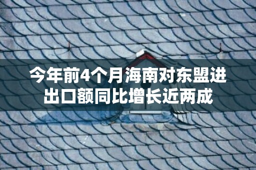 今年前4个月海南对东盟进出口额同比增长近两成