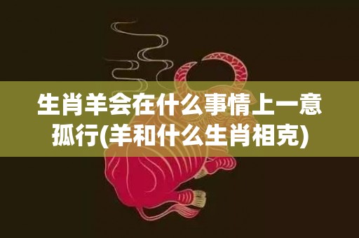 生肖羊会在什么事情上一意孤行(羊和什么生肖相克)